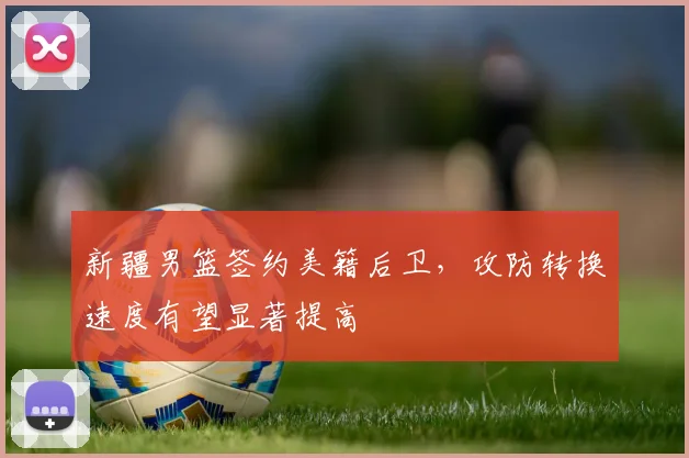 新疆男篮签约美籍后卫，攻防转换速度有望显著提高